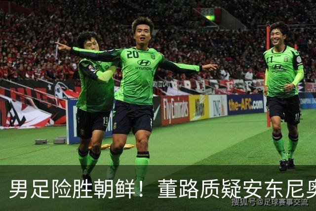 男足险胜朝鲜！董路质疑安东尼奥：朝鲜要有赵松源 中国队得输糊涂